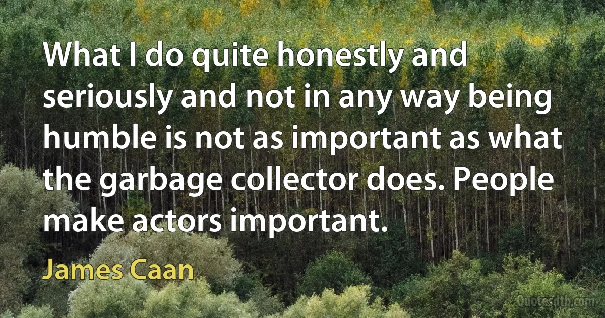 What I do quite honestly and seriously and not in any way being humble is not as important as what the garbage collector does. People make actors important. (James Caan)