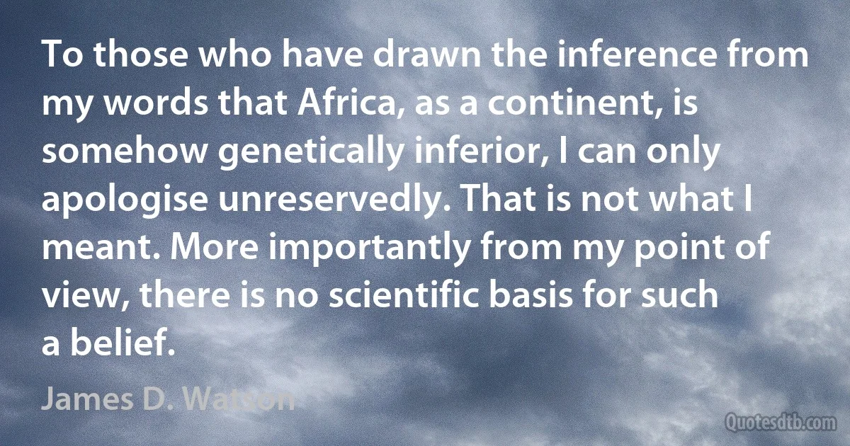 To those who have drawn the inference from my words that Africa, as a continent, is somehow genetically inferior, I can only apologise unreservedly. That is not what I meant. More importantly from my point of view, there is no scientific basis for such a belief. (James D. Watson)