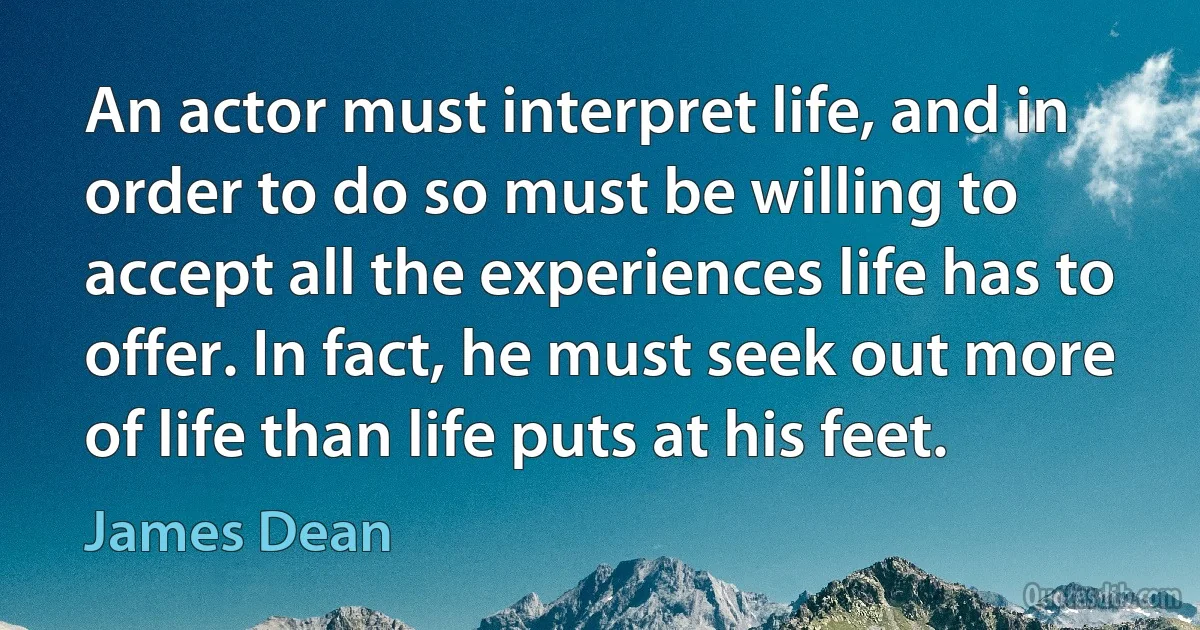 An actor must interpret life, and in order to do so must be willing to accept all the experiences life has to offer. In fact, he must seek out more of life than life puts at his feet. (James Dean)