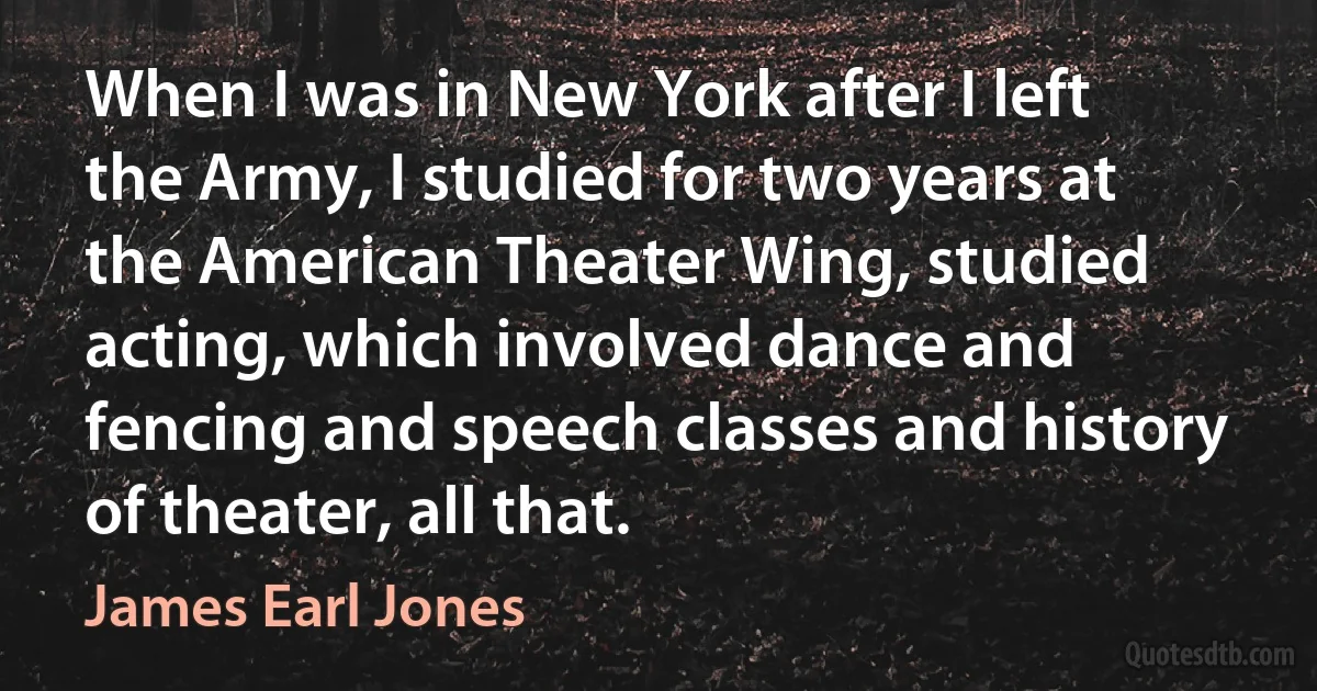 When I was in New York after I left the Army, I studied for two years at the American Theater Wing, studied acting, which involved dance and fencing and speech classes and history of theater, all that. (James Earl Jones)