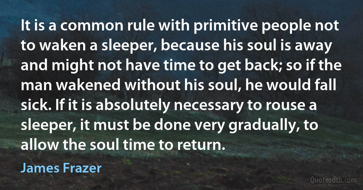 It is a common rule with primitive people not to waken a sleeper, because his soul is away and might not have time to get back; so if the man wakened without his soul, he would fall sick. If it is absolutely necessary to rouse a sleeper, it must be done very gradually, to allow the soul time to return. (James Frazer)