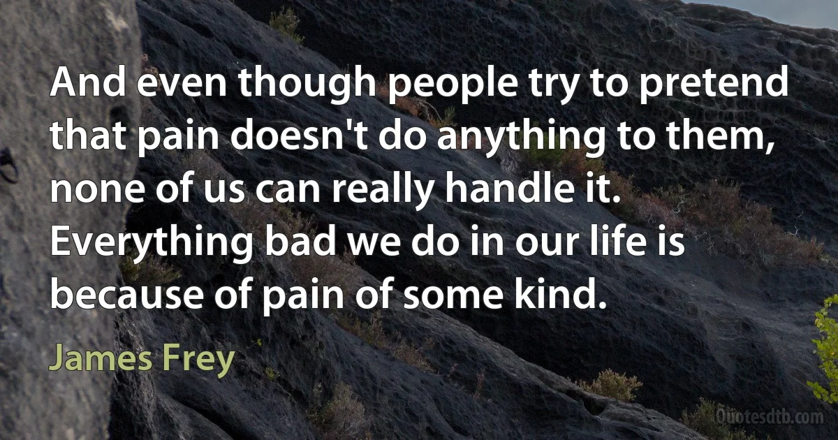 And even though people try to pretend that pain doesn't do anything to them, none of us can really handle it. Everything bad we do in our life is because of pain of some kind. (James Frey)