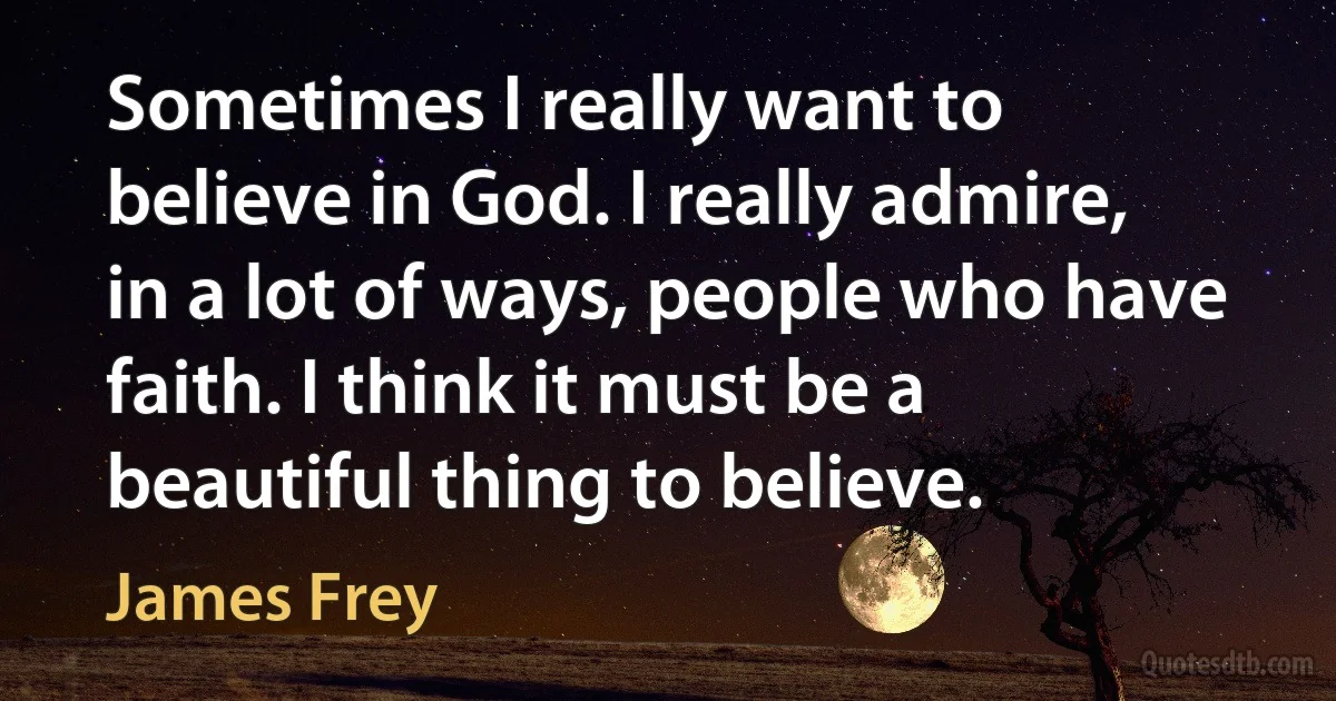 Sometimes I really want to believe in God. I really admire, in a lot of ways, people who have faith. I think it must be a beautiful thing to believe. (James Frey)