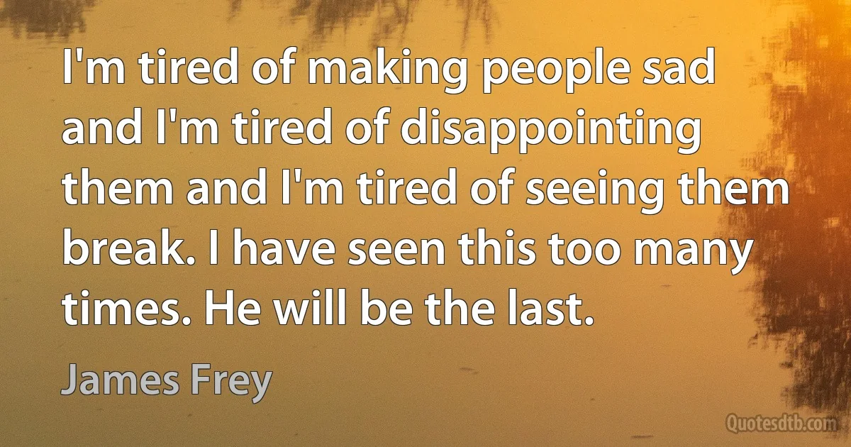 I'm tired of making people sad and I'm tired of disappointing them and I'm tired of seeing them break. I have seen this too many times. He will be the last. (James Frey)