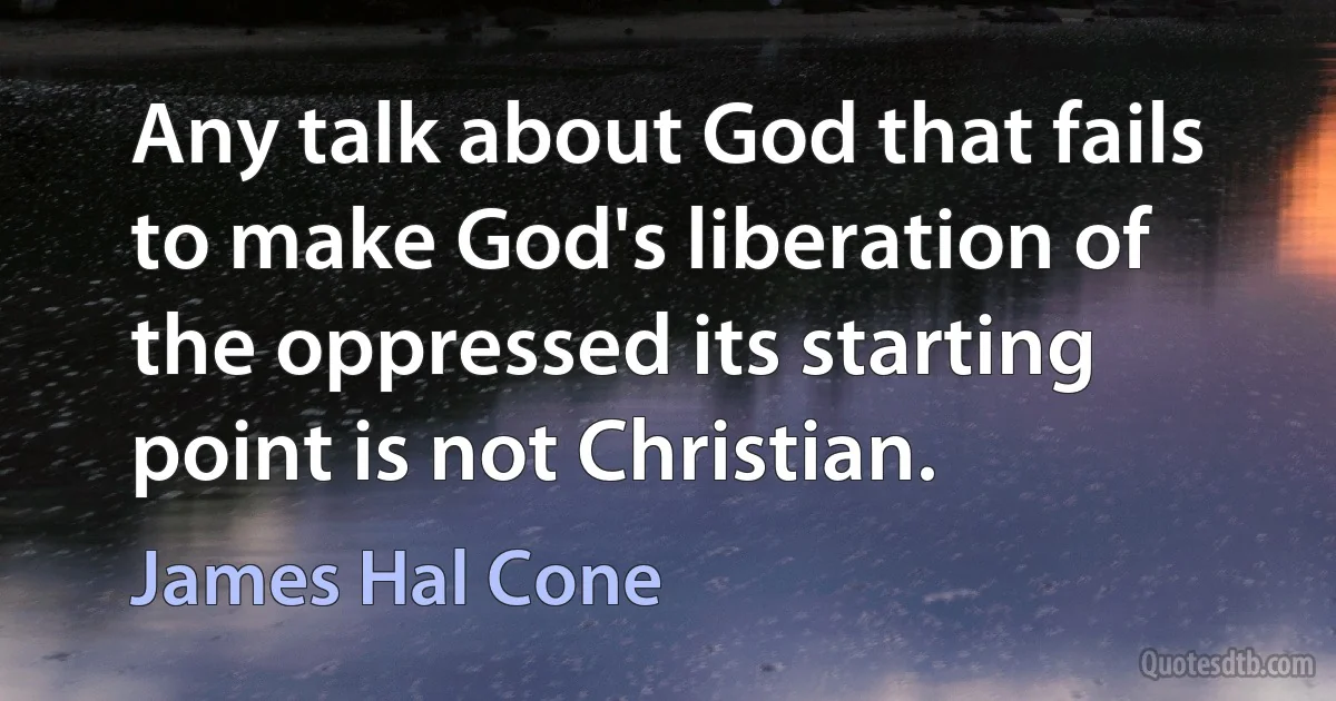 Any talk about God that fails to make God's liberation of the oppressed its starting point is not Christian. (James Hal Cone)