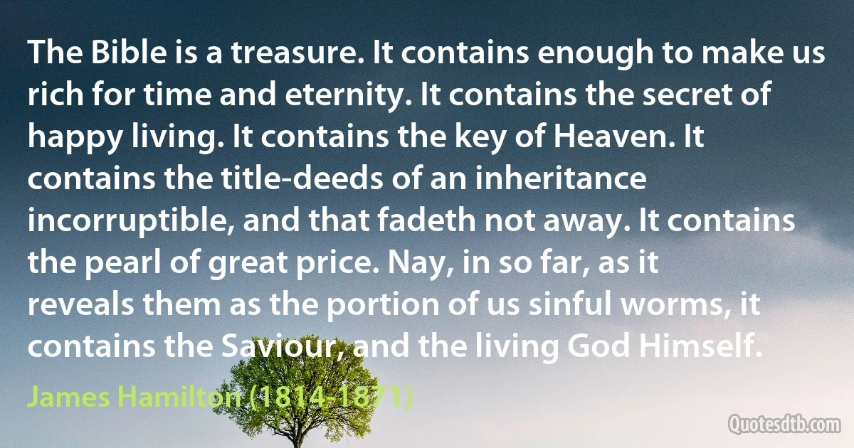 The Bible is a treasure. It contains enough to make us rich for time and eternity. It contains the secret of happy living. It contains the key of Heaven. It contains the title-deeds of an inheritance incorruptible, and that fadeth not away. It contains the pearl of great price. Nay, in so far, as it reveals them as the portion of us sinful worms, it contains the Saviour, and the living God Himself. (James Hamilton (1814-1871))