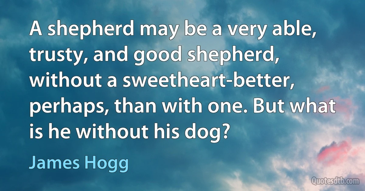 A shepherd may be a very able, trusty, and good shepherd, without a sweetheart-better, perhaps, than with one. But what is he without his dog? (James Hogg)