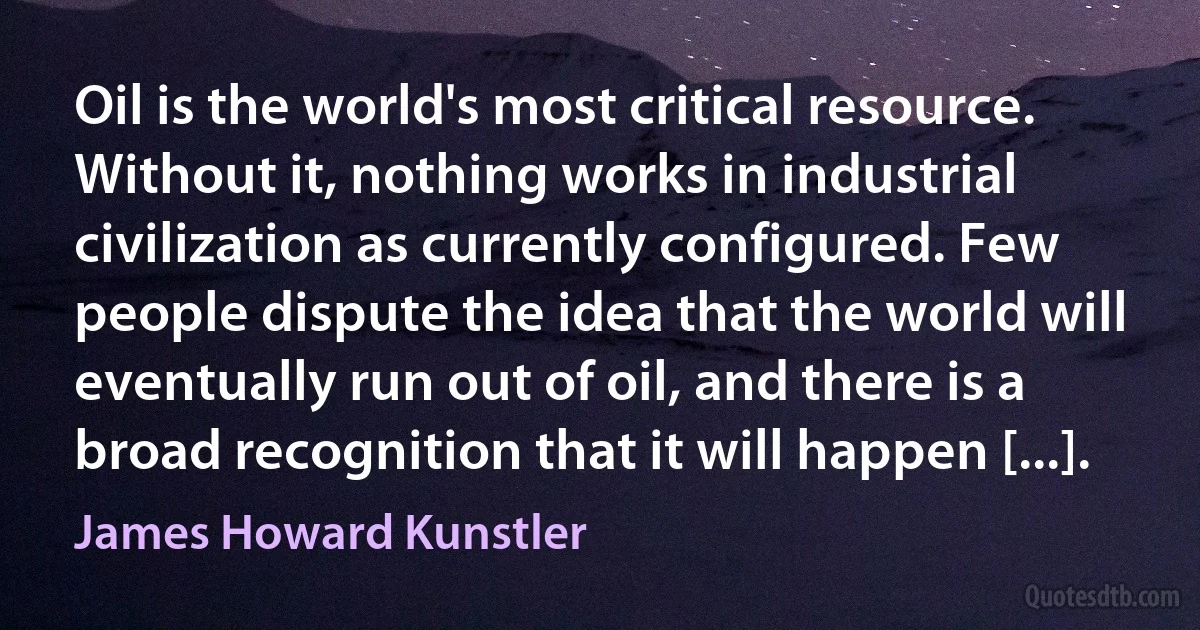 Oil is the world's most critical resource. Without it, nothing works in industrial civilization as currently configured. Few people dispute the idea that the world will eventually run out of oil, and there is a broad recognition that it will happen [...]. (James Howard Kunstler)