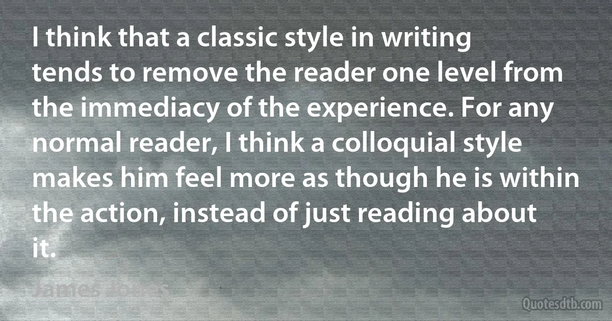 I think that a classic style in writing tends to remove the reader one level from the immediacy of the experience. For any normal reader, I think a colloquial style makes him feel more as though he is within the action, instead of just reading about it. (James Jones)