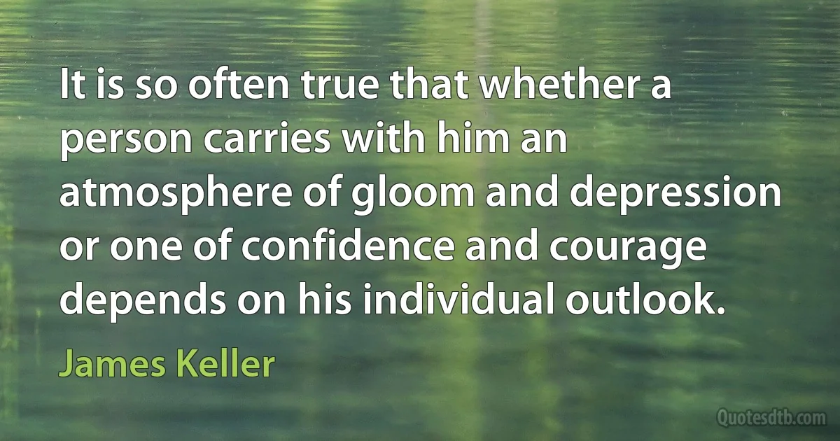 It is so often true that whether a person carries with him an atmosphere of gloom and depression or one of confidence and courage depends on his individual outlook. (James Keller)