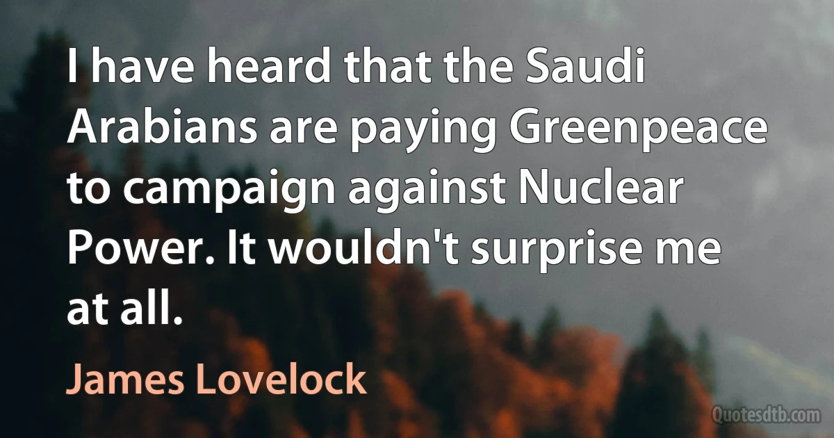 I have heard that the Saudi Arabians are paying Greenpeace to campaign against Nuclear Power. It wouldn't surprise me at all. (James Lovelock)