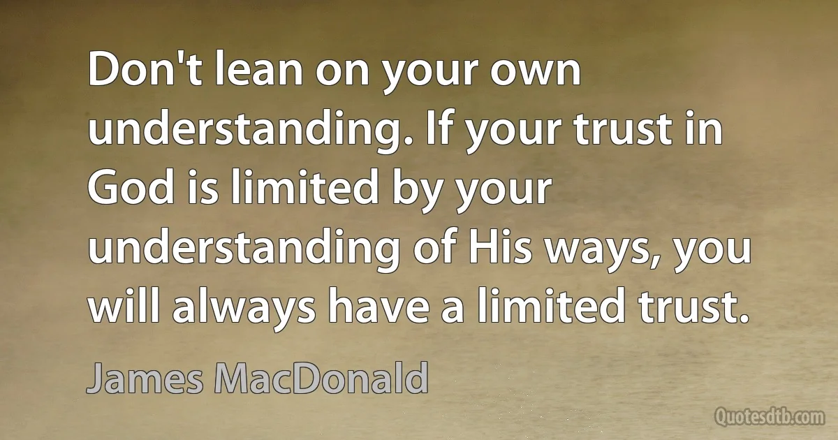 Don't lean on your own understanding. If your trust in God is limited by your understanding of His ways, you will always have a limited trust. (James MacDonald)