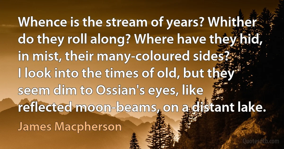 Whence is the stream of years? Whither do they roll along? Where have they hid, in mist, their many-coloured sides?
I look into the times of old, but they seem dim to Ossian's eyes, like reflected moon-beams, on a distant lake. (James Macpherson)