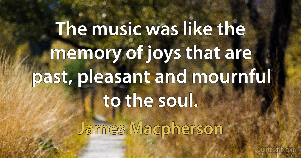 The music was like the memory of joys that are past, pleasant and mournful to the soul. (James Macpherson)