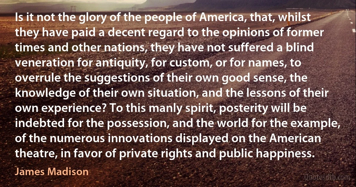 Is it not the glory of the people of America, that, whilst they have paid a decent regard to the opinions of former times and other nations, they have not suffered a blind veneration for antiquity, for custom, or for names, to overrule the suggestions of their own good sense, the knowledge of their own situation, and the lessons of their own experience? To this manly spirit, posterity will be indebted for the possession, and the world for the example, of the numerous innovations displayed on the American theatre, in favor of private rights and public happiness. (James Madison)