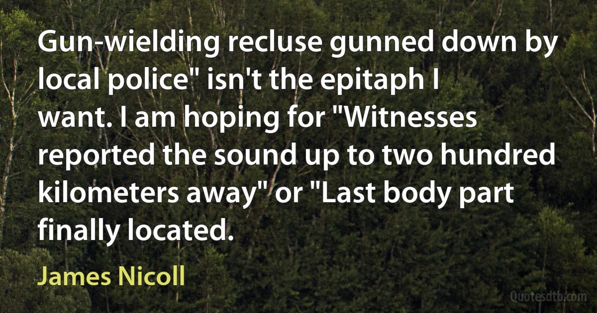 Gun-wielding recluse gunned down by local police" isn't the epitaph I want. I am hoping for "Witnesses reported the sound up to two hundred kilometers away" or "Last body part finally located. (James Nicoll)