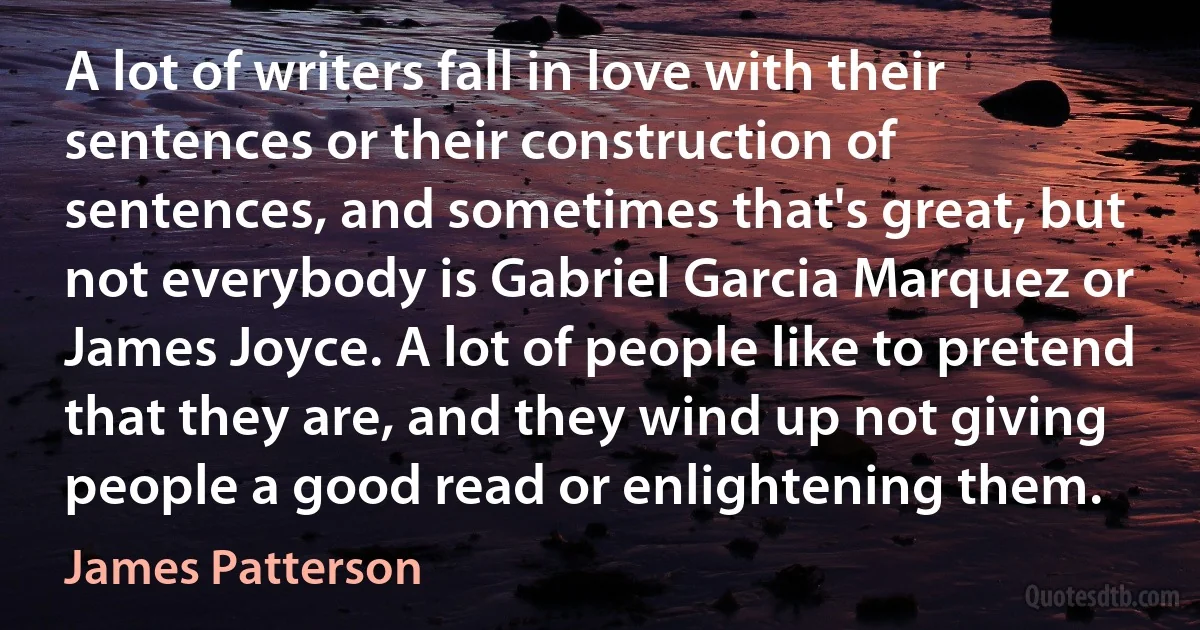 A lot of writers fall in love with their sentences or their construction of sentences, and sometimes that's great, but not everybody is Gabriel Garcia Marquez or James Joyce. A lot of people like to pretend that they are, and they wind up not giving people a good read or enlightening them. (James Patterson)