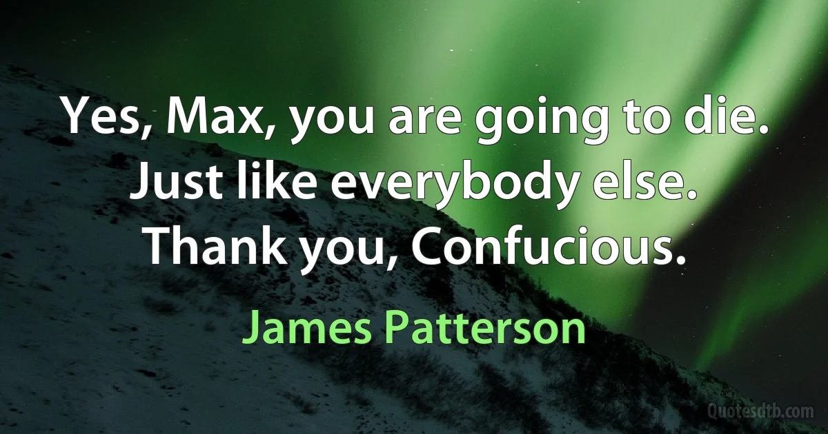 Yes, Max, you are going to die. Just like everybody else.
Thank you, Confucious. (James Patterson)