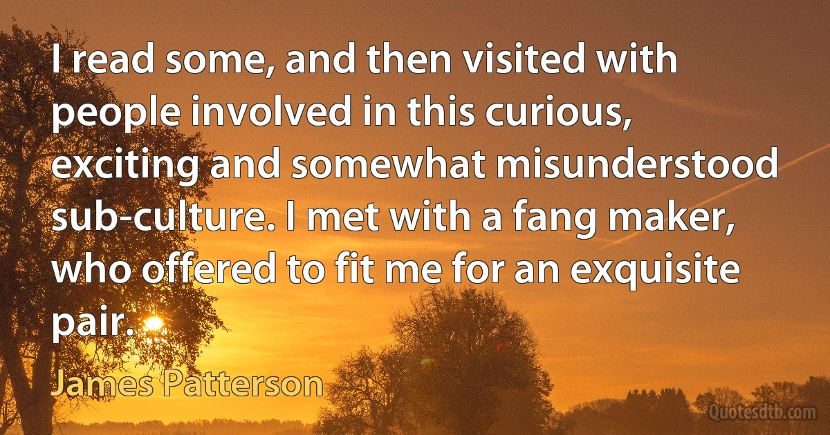 I read some, and then visited with people involved in this curious, exciting and somewhat misunderstood sub-culture. I met with a fang maker, who offered to fit me for an exquisite pair. (James Patterson)