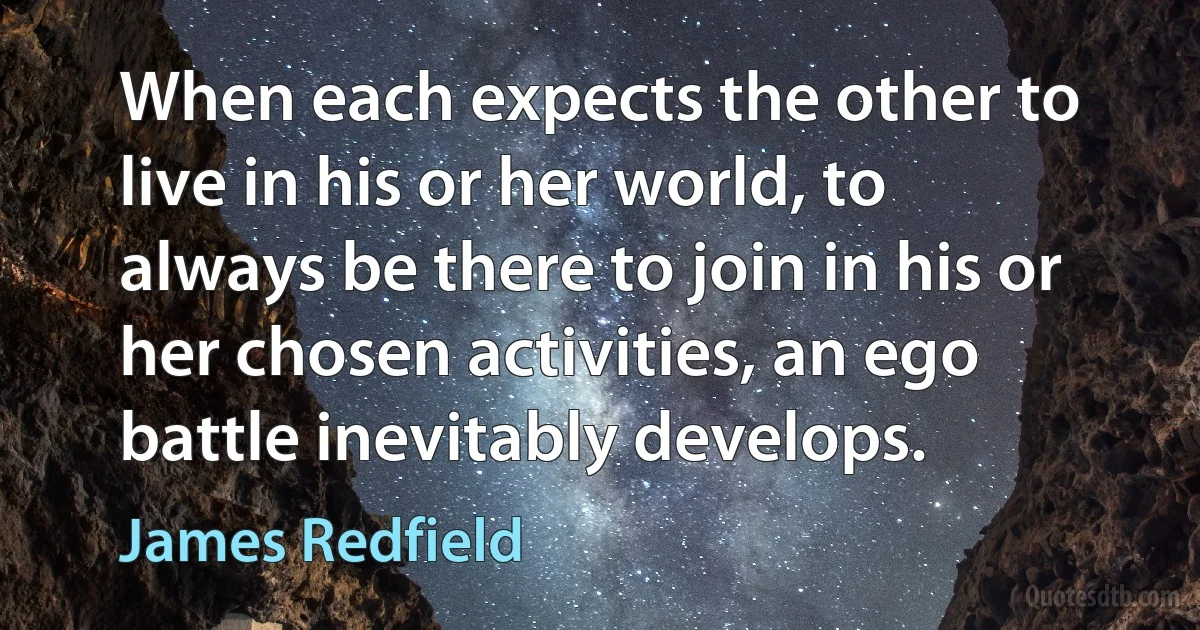 When each expects the other to live in his or her world, to always be there to join in his or her chosen activities, an ego battle inevitably develops. (James Redfield)