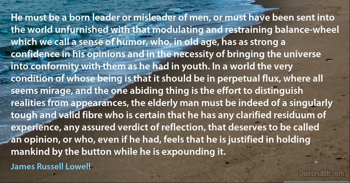 He must be a born leader or misleader of men, or must have been sent into the world unfurnished with that modulating and restraining balance-wheel which we call a sense of humor, who, in old age, has as strong a confidence in his opinions and in the necessity of bringing the universe into conformity with them as he had in youth. In a world the very condition of whose being is that it should be in perpetual flux, where all seems mirage, and the one abiding thing is the effort to distinguish realities from appearances, the elderly man must be indeed of a singularly tough and valid fibre who is certain that he has any clarified residuum of experience, any assured verdict of reflection, that deserves to be called an opinion, or who, even if he had, feels that he is justified in holding mankind by the button while he is expounding it. (James Russell Lowell)