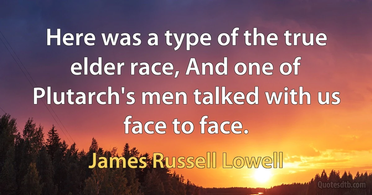 Here was a type of the true elder race, And one of Plutarch's men talked with us face to face. (James Russell Lowell)