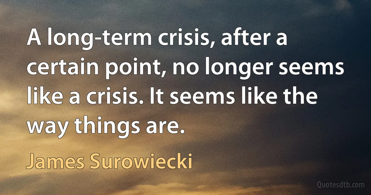 A long-term crisis, after a certain point, no longer seems like a crisis. It seems like the way things are. (James Surowiecki)