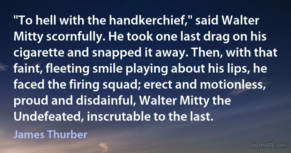 "To hell with the handkerchief," said Walter Mitty scornfully. He took one last drag on his cigarette and snapped it away. Then, with that faint, fleeting smile playing about his lips, he faced the firing squad; erect and motionless, proud and disdainful, Walter Mitty the Undefeated, inscrutable to the last. (James Thurber)