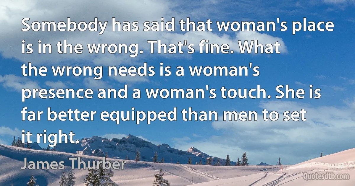 Somebody has said that woman's place is in the wrong. That's fine. What the wrong needs is a woman's presence and a woman's touch. She is far better equipped than men to set it right. (James Thurber)