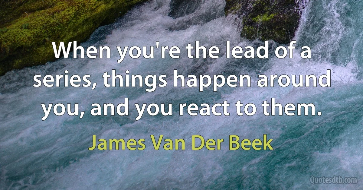 When you're the lead of a series, things happen around you, and you react to them. (James Van Der Beek)