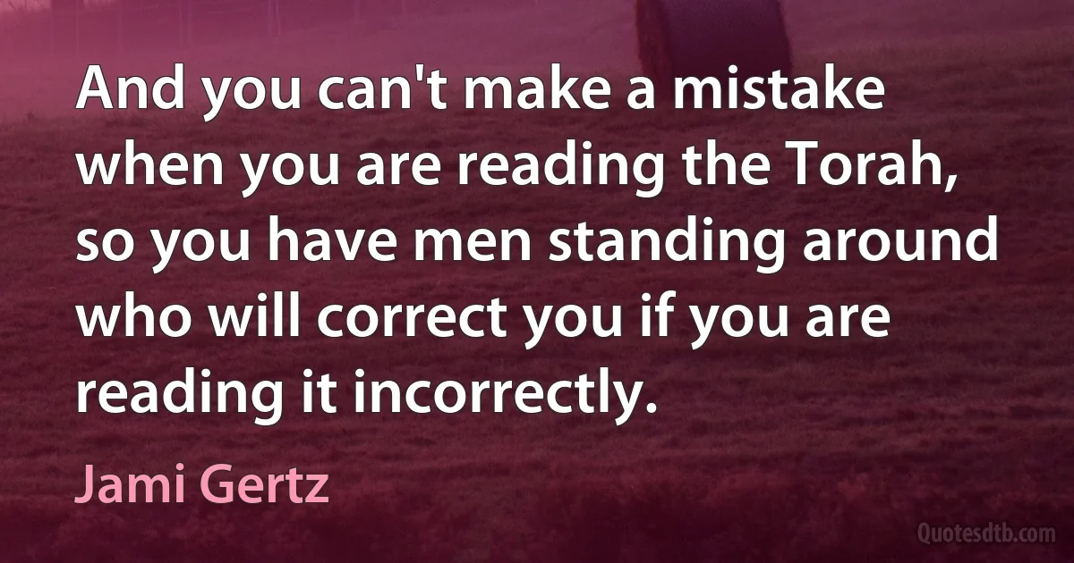 And you can't make a mistake when you are reading the Torah, so you have men standing around who will correct you if you are reading it incorrectly. (Jami Gertz)