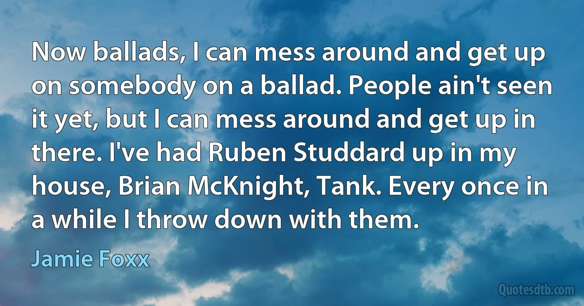 Now ballads, I can mess around and get up on somebody on a ballad. People ain't seen it yet, but I can mess around and get up in there. I've had Ruben Studdard up in my house, Brian McKnight, Tank. Every once in a while I throw down with them. (Jamie Foxx)