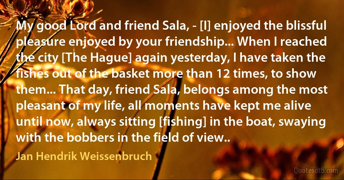 My good Lord and friend Sala, - [I] enjoyed the blissful pleasure enjoyed by your friendship... When I reached the city [The Hague] again yesterday, I have taken the fishes out of the basket more than 12 times, to show them... That day, friend Sala, belongs among the most pleasant of my life, all moments have kept me alive until now, always sitting [fishing] in the boat, swaying with the bobbers in the field of view.. (Jan Hendrik Weissenbruch)