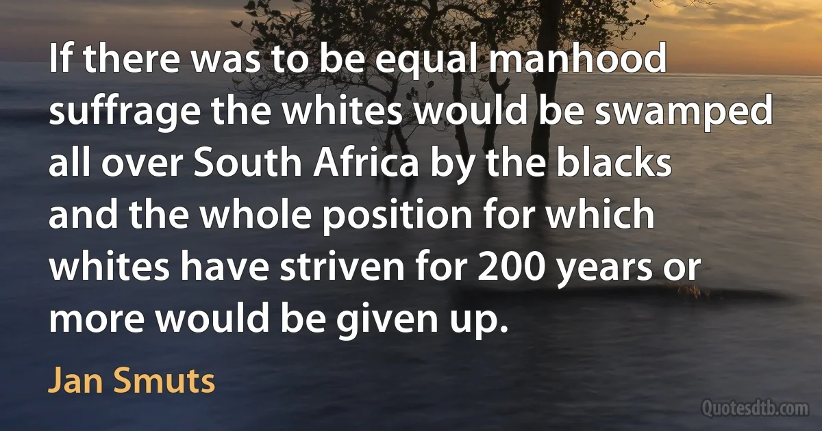 If there was to be equal manhood suffrage the whites would be swamped all over South Africa by the blacks and the whole position for which whites have striven for 200 years or more would be given up. (Jan Smuts)