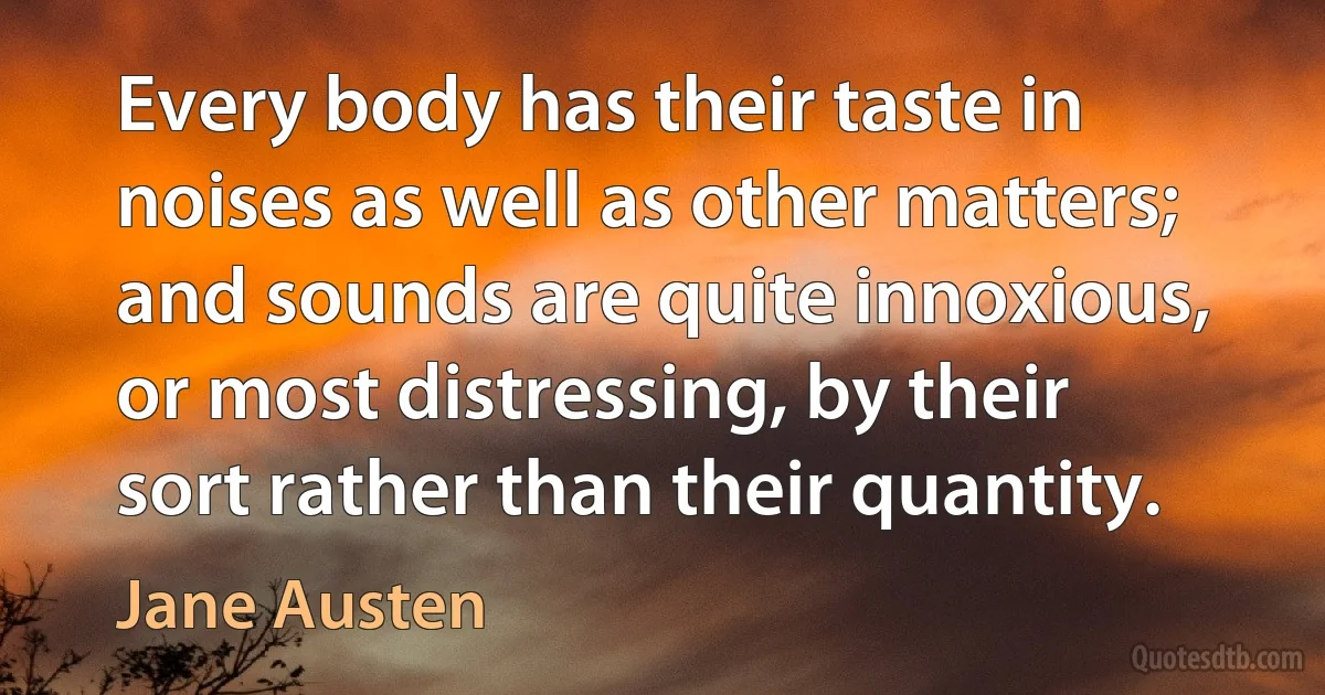 Every body has their taste in noises as well as other matters; and sounds are quite innoxious, or most distressing, by their sort rather than their quantity. (Jane Austen)