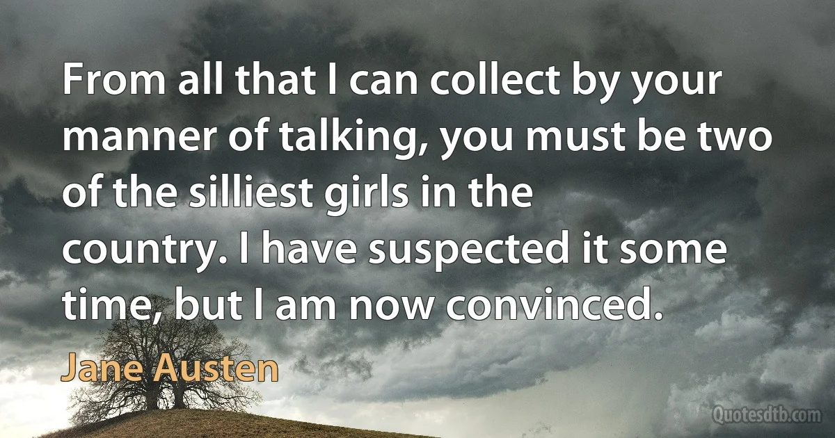 From all that I can collect by your manner of talking, you must be two of the silliest girls in the country. I have suspected it some time, but I am now convinced. (Jane Austen)