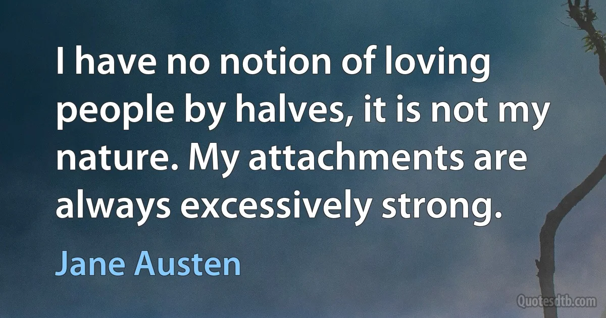 I have no notion of loving people by halves, it is not my nature. My attachments are always excessively strong. (Jane Austen)