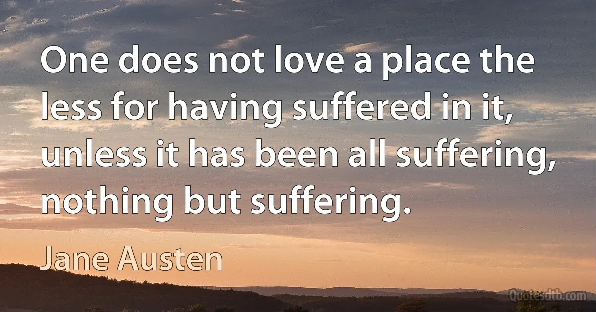 One does not love a place the less for having suffered in it, unless it has been all suffering, nothing but suffering. (Jane Austen)