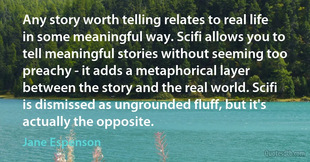 Any story worth telling relates to real life in some meaningful way. Scifi allows you to tell meaningful stories without seeming too preachy - it adds a metaphorical layer between the story and the real world. Scifi is dismissed as ungrounded fluff, but it's actually the opposite. (Jane Espenson)