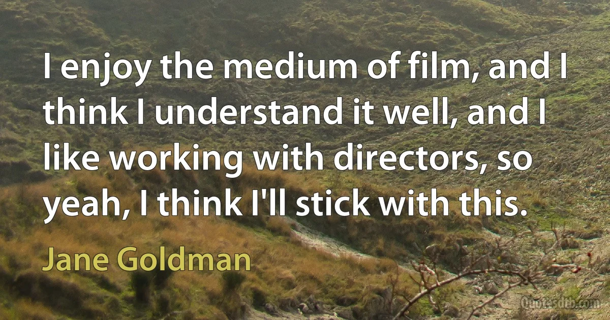 I enjoy the medium of film, and I think I understand it well, and I like working with directors, so yeah, I think I'll stick with this. (Jane Goldman)