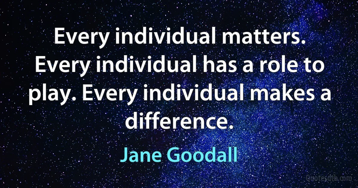 Every individual matters. Every individual has a role to play. Every individual makes a difference. (Jane Goodall)