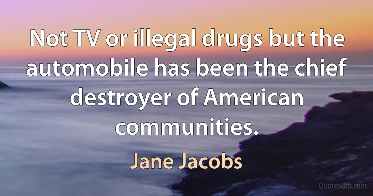 Not TV or illegal drugs but the automobile has been the chief destroyer of American communities. (Jane Jacobs)