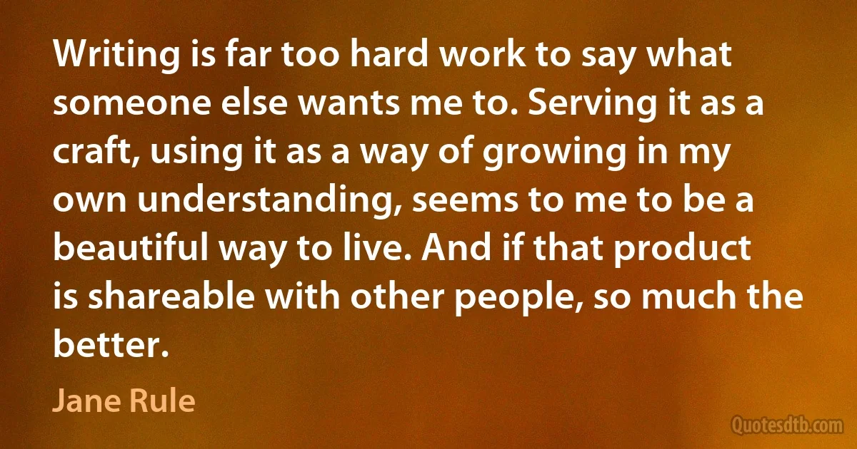 Writing is far too hard work to say what someone else wants me to. Serving it as a craft, using it as a way of growing in my own understanding, seems to me to be a beautiful way to live. And if that product is shareable with other people, so much the better. (Jane Rule)