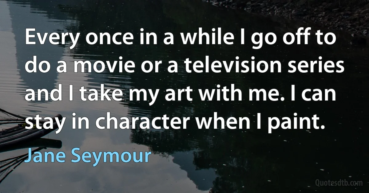 Every once in a while I go off to do a movie or a television series and I take my art with me. I can stay in character when I paint. (Jane Seymour)