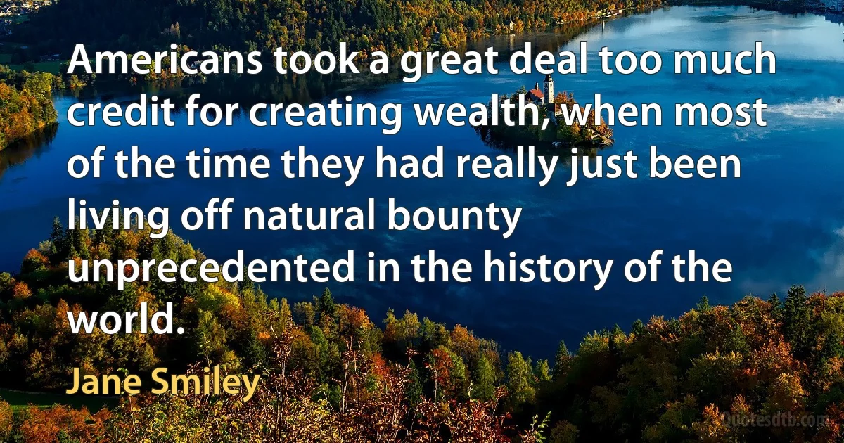 Americans took a great deal too much credit for creating wealth, when most of the time they had really just been living off natural bounty unprecedented in the history of the world. (Jane Smiley)