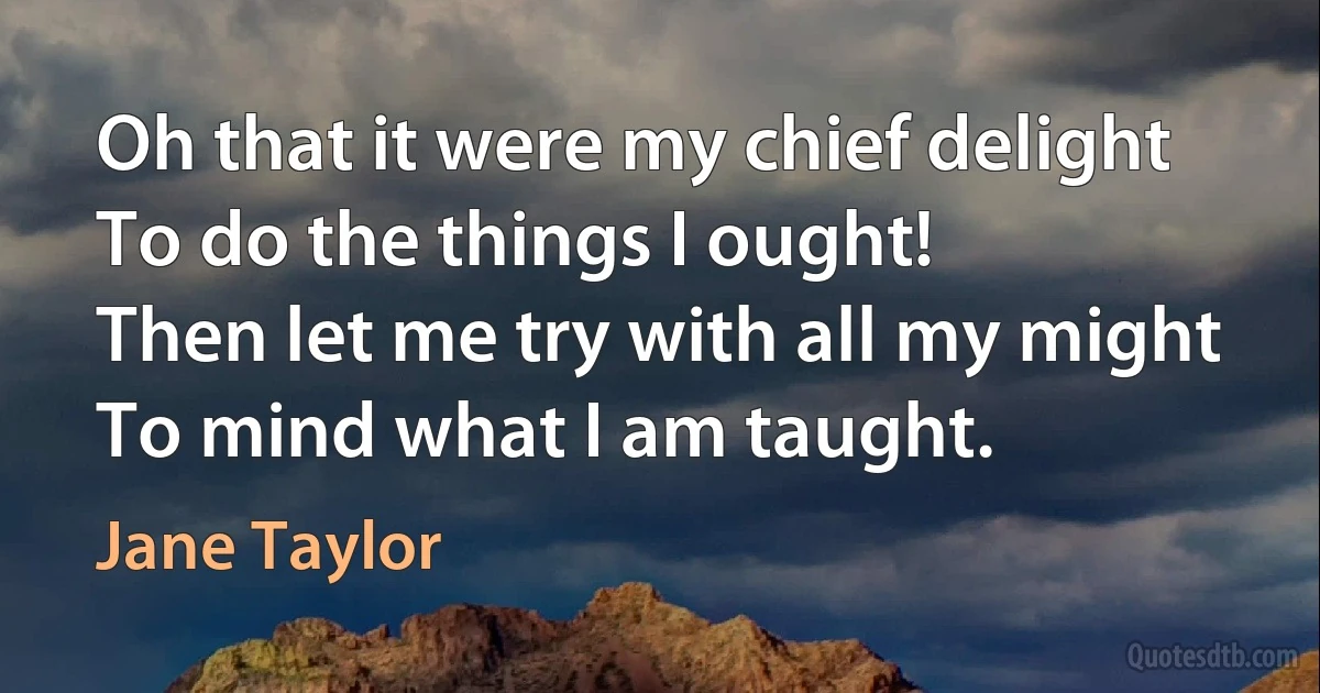 Oh that it were my chief delight
To do the things I ought!
Then let me try with all my might
To mind what I am taught. (Jane Taylor)