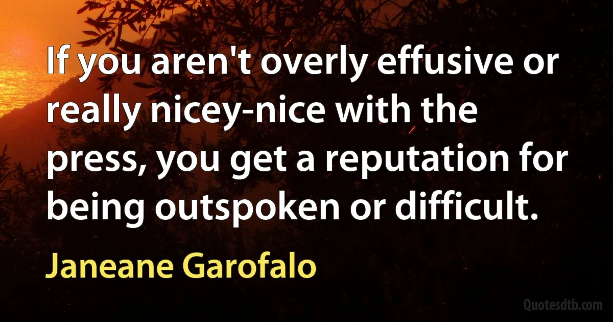 If you aren't overly effusive or really nicey-nice with the press, you get a reputation for being outspoken or difficult. (Janeane Garofalo)