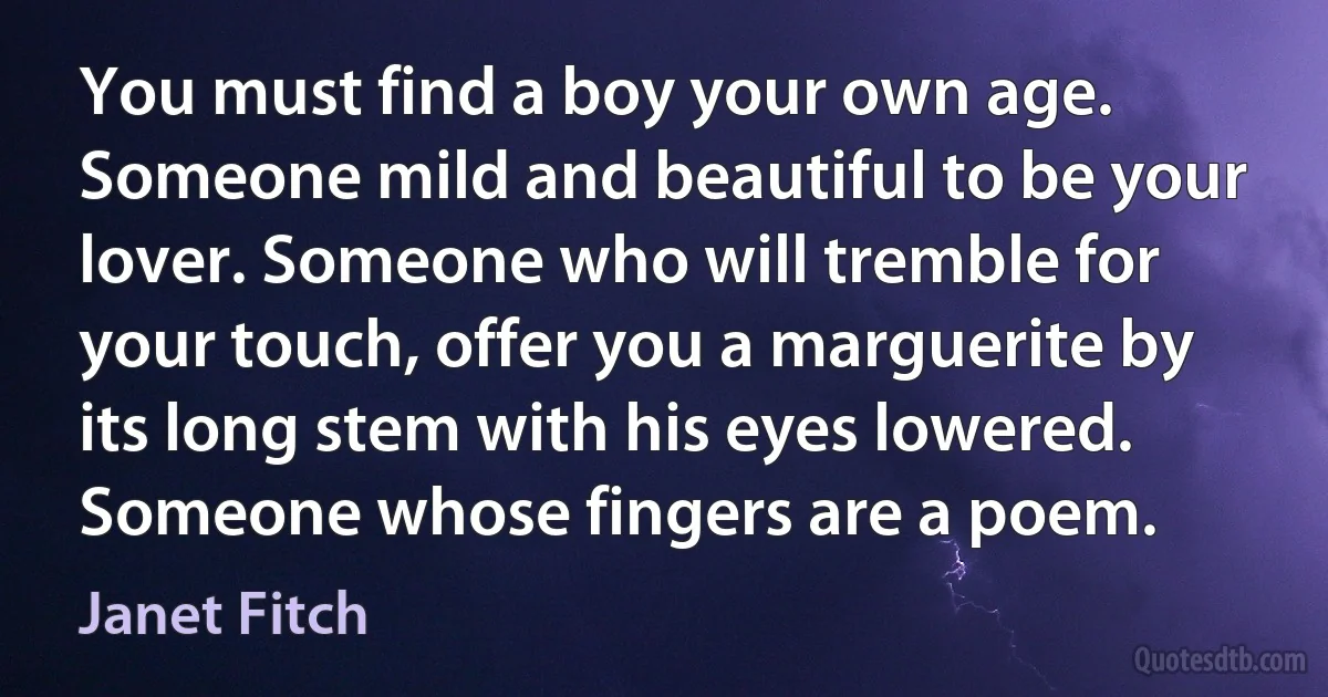 You must find a boy your own age. Someone mild and beautiful to be your lover. Someone who will tremble for your touch, offer you a marguerite by its long stem with his eyes lowered. Someone whose fingers are a poem. (Janet Fitch)