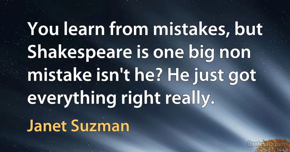 You learn from mistakes, but Shakespeare is one big non mistake isn't he? He just got everything right really. (Janet Suzman)