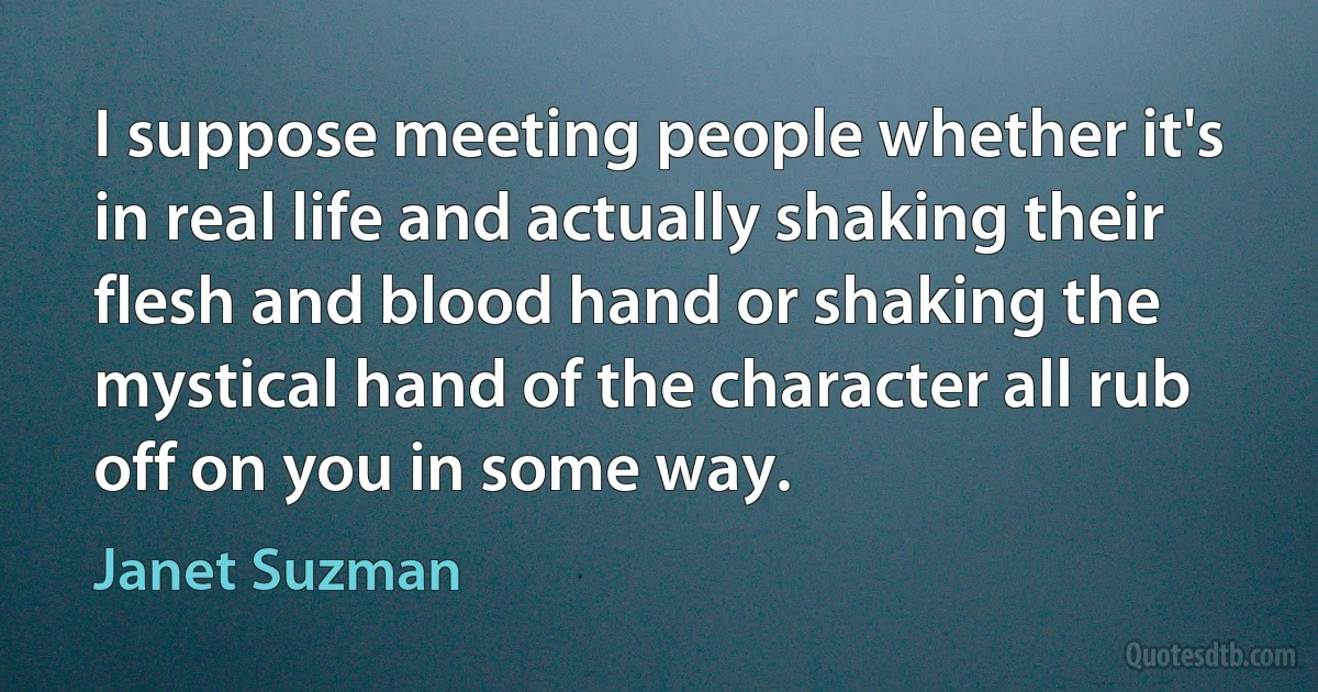 I suppose meeting people whether it's in real life and actually shaking their flesh and blood hand or shaking the mystical hand of the character all rub off on you in some way. (Janet Suzman)